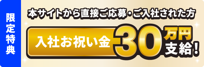 本サイトから直接ご応募・ご入社された方 入社お祝い金30万円支給